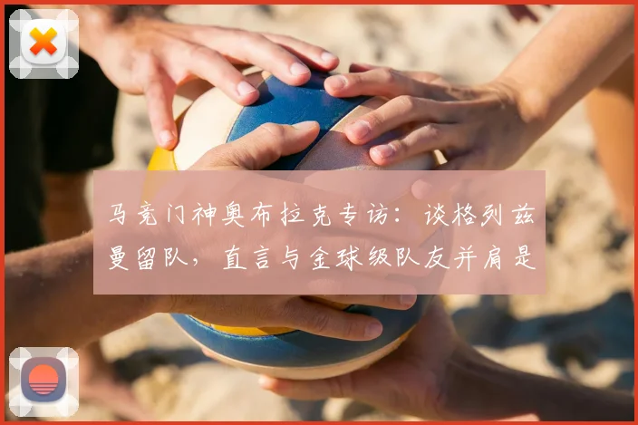 马竞门神奥布拉克专访：谈格列兹曼留队，直言与金球级队友并肩是球队之幸