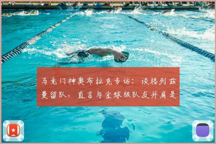 马竞门神奥布拉克专访:谈格列兹曼留队,直言与金球级队友并肩是球队之幸