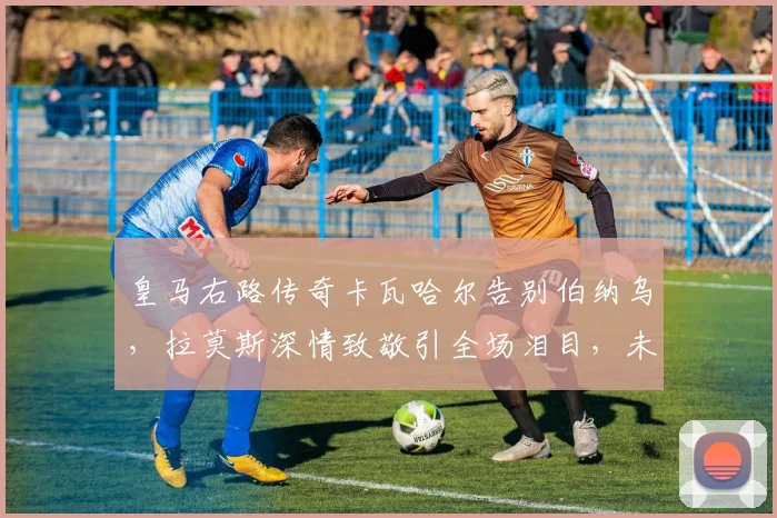 皇马右路传奇卡瓦哈尔告别伯纳乌，拉莫斯深情致敬引全场泪目，未来去向何方？