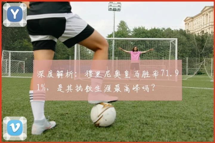深度解析:穆里尼奥皇马胜率71.91%,是其执教生涯最高峰吗?