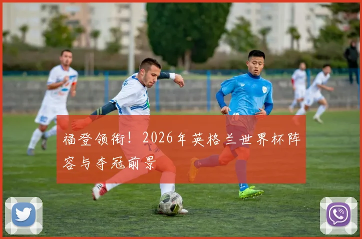 福登领衔！2026年英格兰世界杯阵容与夺冠前景