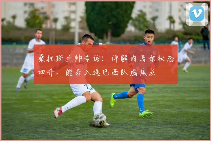桑托斯主帅专访：详解内马尔状态回升，能否入选巴西队成焦点
